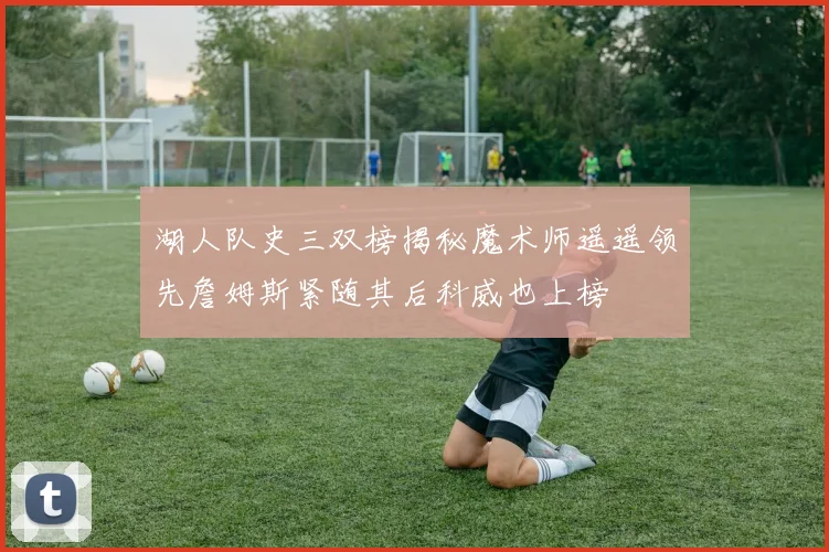 湖人队史三双榜揭秘魔术师遥遥领先詹姆斯紧随其后科威也上榜