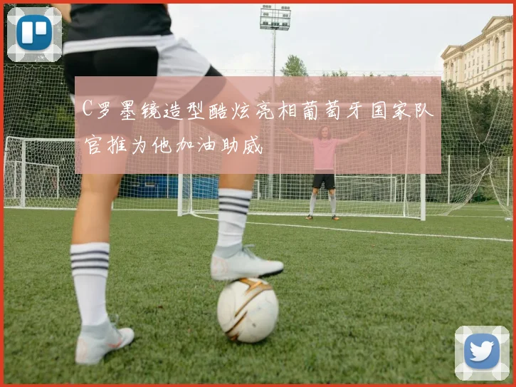C罗墨镜造型酷炫亮相葡萄牙国家队官推为他加油助威