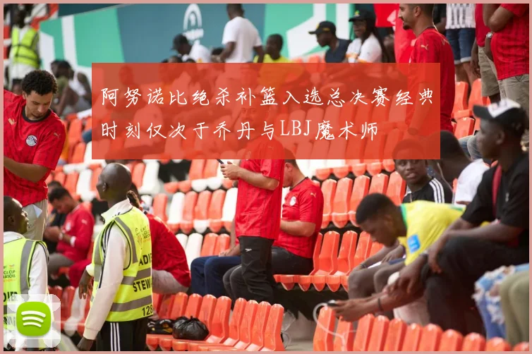 阿努诺比绝杀补篮入选总决赛经典时刻仅次于乔丹与LBJ魔术师