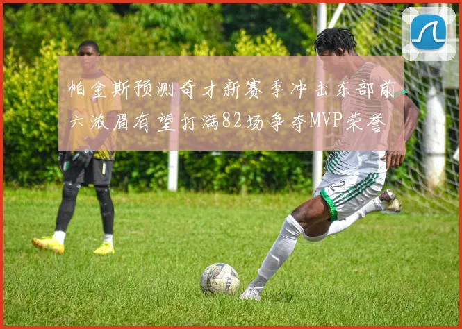 帕金斯预测奇才新赛季冲击东部前六浓眉有望打满82场争夺MVP荣誉