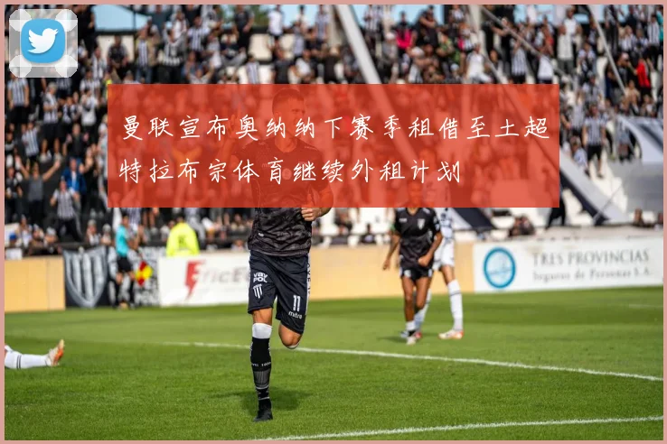曼联宣布奥纳纳下赛季租借至土超特拉布宗体育继续外租计划
