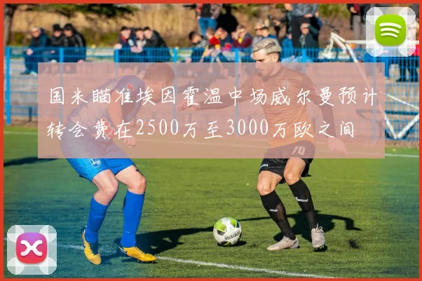 国米瞄准埃因霍温中场威尔曼预计转会费在2500万至3000万欧之间