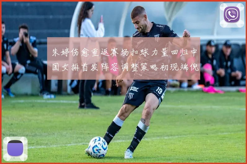 朱婷伤愈重返赛场扣球力量回归中国女排首发阵容调整策略初现端倪