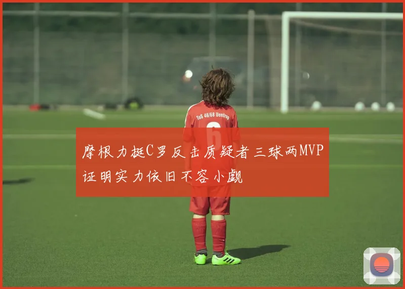 摩根力挺C罗反击质疑者三球两MVP证明实力依旧不容小觑