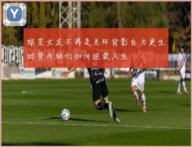球星女友不再是光环背影自力更生的贤内助们如何逆袭人生