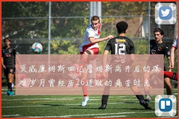 莫威廉姆斯回忆詹姆斯离开后的艰难岁月曾经历26连败的痛苦时光