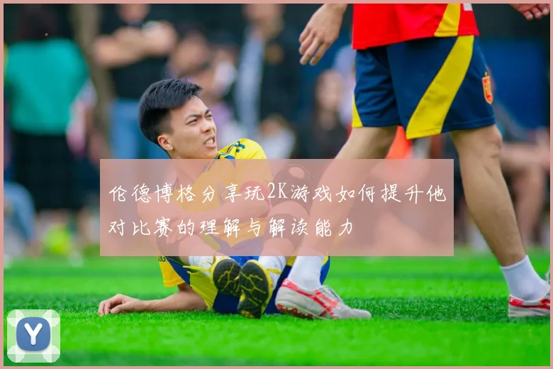 伦德博格分享玩2K游戏如何提升他对比赛的理解与解读能力