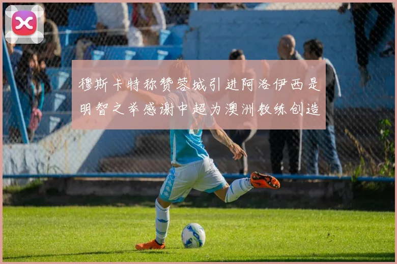 穆斯卡特称赞蓉城引进阿洛伊西是明智之举感谢中超为澳洲教练创造机会