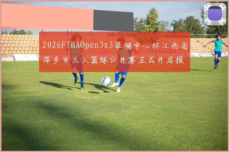 2026FIBAOpen3x3翠湖中心杯江西省萍乡市三人篮球公开赛正式开启报名通道