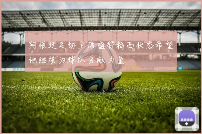 阿根廷足协主席盛赞梅西状态希望他继续为球队贡献力量