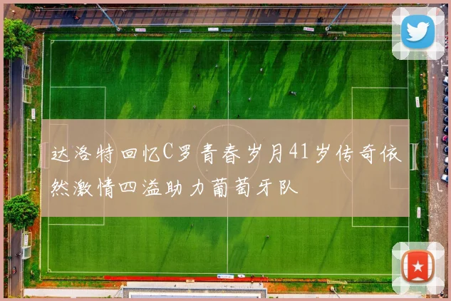 达洛特回忆C罗青春岁月41岁传奇依然激情四溢助力葡萄牙队