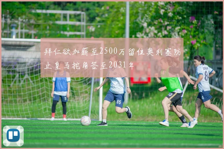 拜仁欲加薪至2500万留住奥利塞防止皇马挖角签至2031年