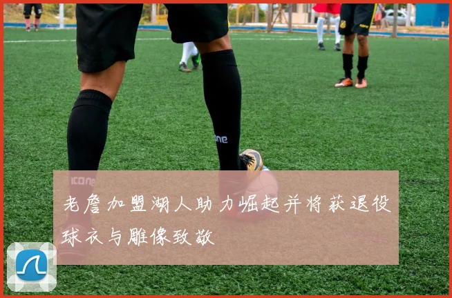 老詹加盟湖人助力崛起并将获退役球衣与雕像致敬