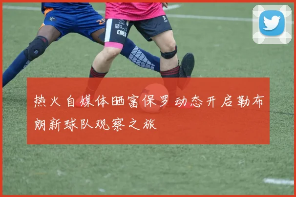 热火自媒体晒富保罗动态开启勒布朗新球队观察之旅