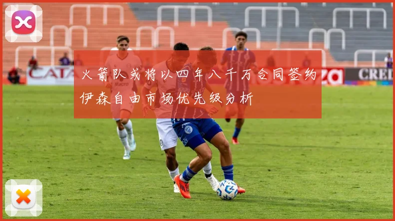 火箭队或将以四年八千万合同签约伊森自由市场优先级分析