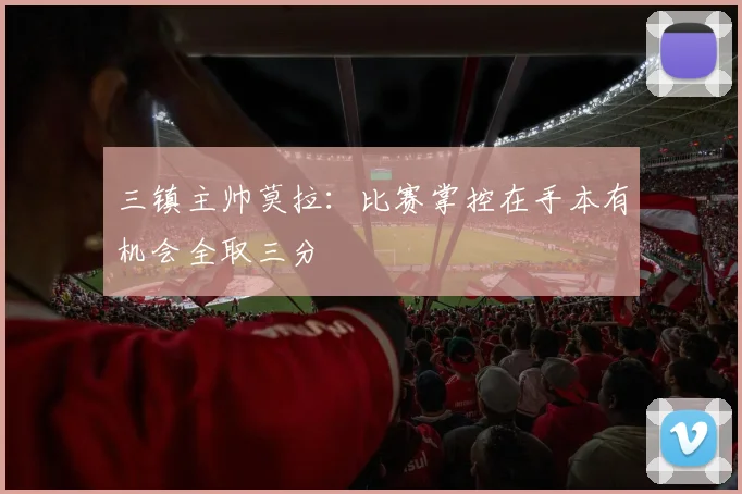 三镇主帅莫拉：比赛掌控在手本有机会全取三分