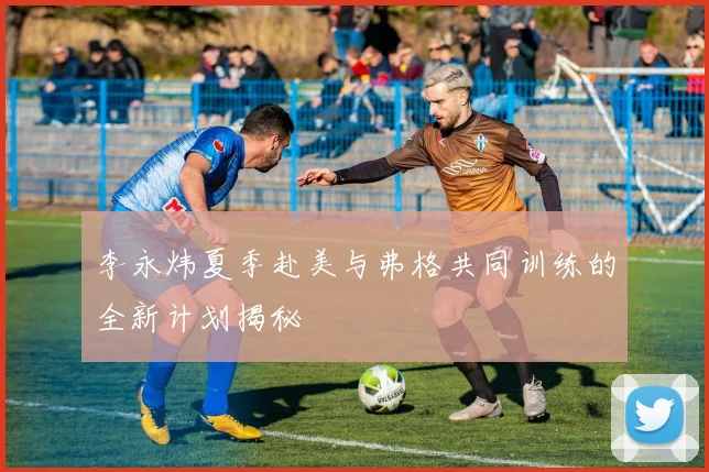 李永炜夏季赴美与弗格共同训练的全新计划揭秘
