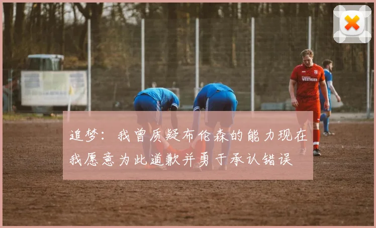 追梦：我曾质疑布伦森的能力现在我愿意为此道歉并勇于承认错误