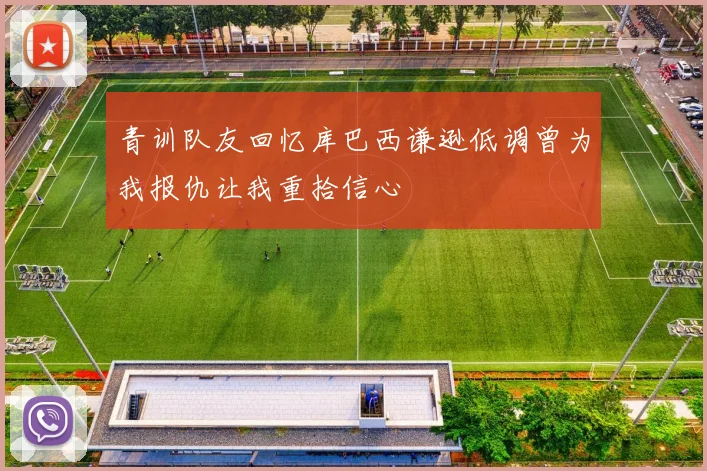 青训队友回忆库巴西谦逊低调曾为我报仇让我重拾信心