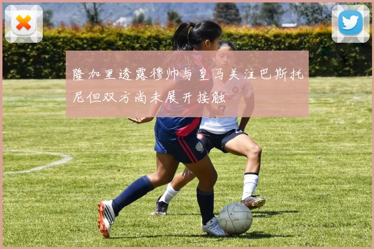 隆加里透露穆帅与皇马关注巴斯托尼但双方尚未展开接触