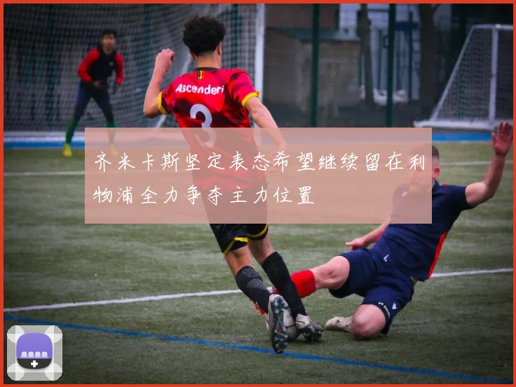 齐米卡斯坚定表态希望继续留在利物浦全力争夺主力位置