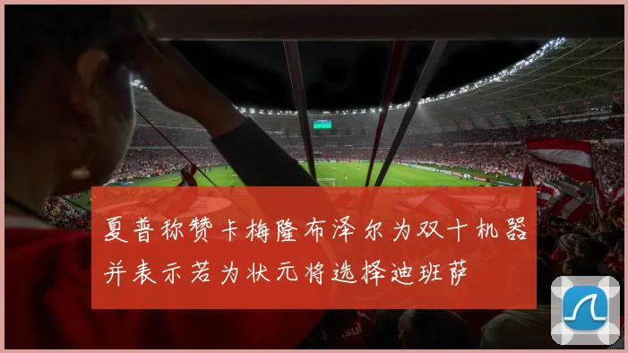 夏普称赞卡梅隆布泽尔为双十机器并表示若为状元将选择迪班萨
