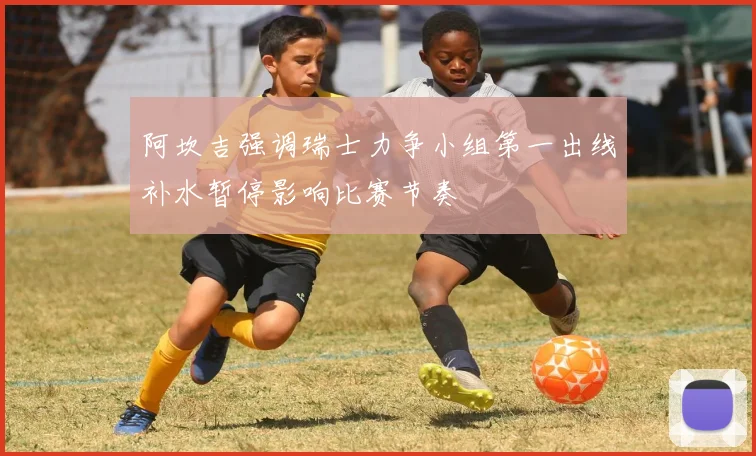 阿坎吉强调瑞士力争小组第一出线补水暂停影响比赛节奏