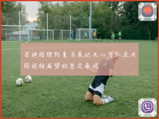 吕迪格续约皇马表达决心与队友共同逆转局势的坚定承诺