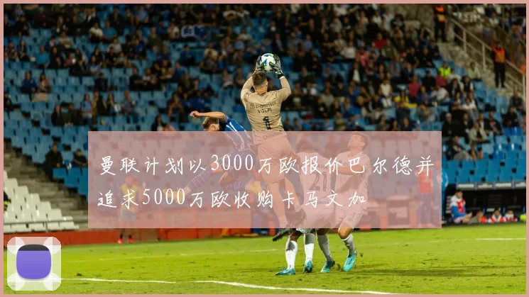曼联计划以3000万欧报价巴尔德并追求5000万欧收购卡马文加